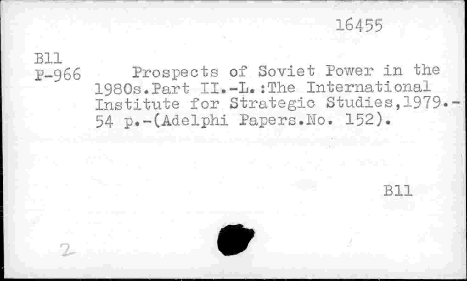 ﻿16455
Bll p-966
Prospects of Soviet Power in the 1980s.Part II.-L.:The International Institute for Strategic Studies,1979» 54 p.-(Adelphi Papers.No. 152).
Bll